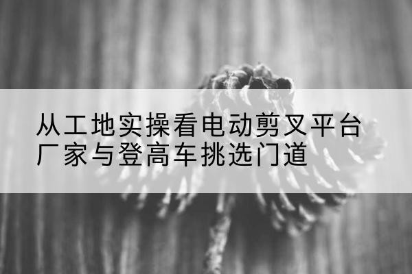 拉孜电动剪叉升降平台厂家-从工地实操看电动剪叉平台厂家与登高车挑选门道