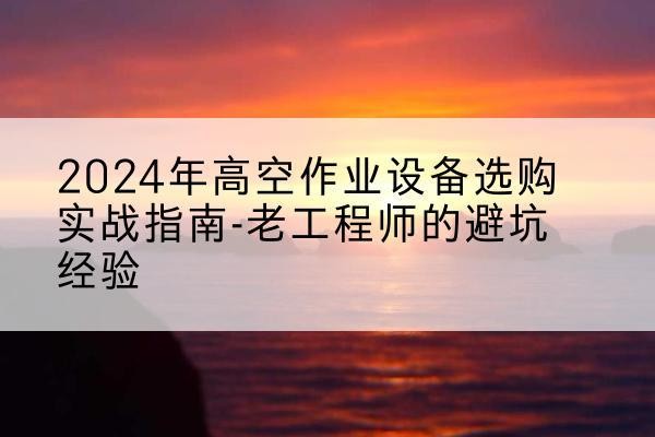 拉孜高空作业升降机厂家推荐-2024年高空作业设备选购实战指南-老工程师的避坑经验