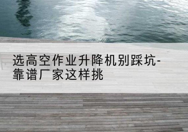 拉孜剪叉式升降机厂家-选高空作业升降机别踩坑-靠谱厂家这样挑