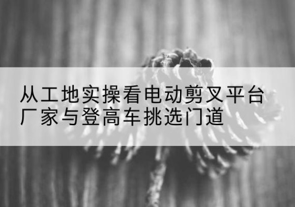拉孜电动剪叉升降平台厂家-从工地实操看电动剪叉平台厂家与登高车挑选门道
